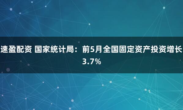速盈配资 国家统计局：前5月全国固定资产投资增长3.7%