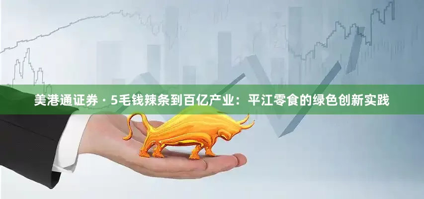 美港通证券 · 5毛钱辣条到百亿产业：平江零食的绿色创新实践
