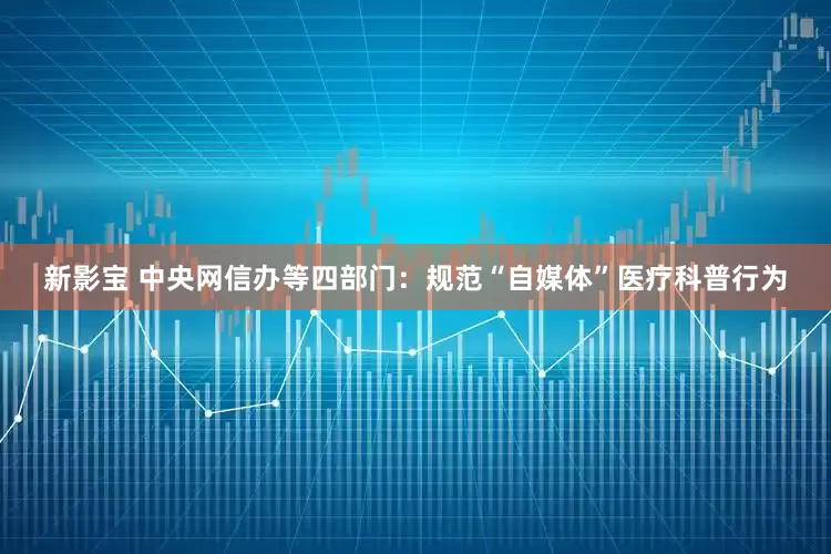 新影宝 中央网信办等四部门：规范“自媒体”医疗科普行为
