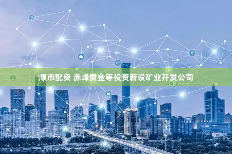 顺市配资 赤峰黄金等投资新设矿业开发公司