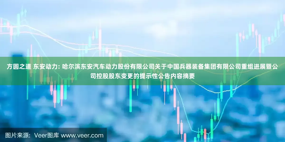 方圆之道 东安动力: 哈尔滨东安汽车动力股份有限公司关于中国兵器装备集团有限公司重组进展暨公司控股股东变更的提示性公告内容摘要