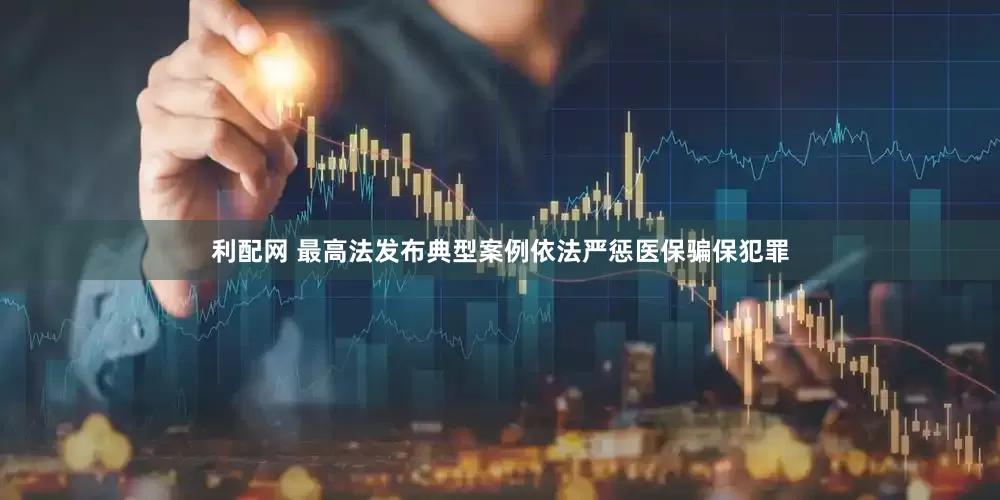 利配网 最高法发布典型案例依法严惩医保骗保犯罪