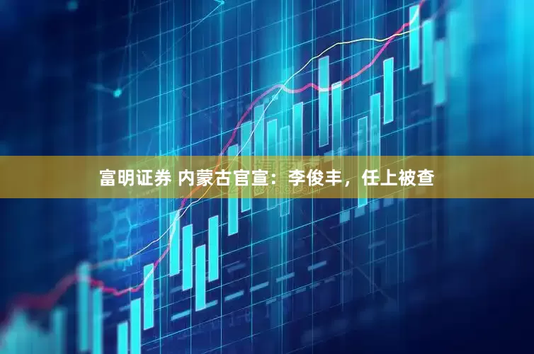 富明证券 内蒙古官宣：李俊丰，任上被查