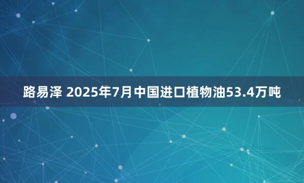 路易泽 2025年7月中国进口植物油53.4万吨