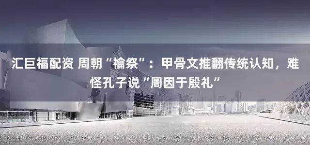 汇巨福配资 周朝“禴祭”：甲骨文推翻传统认知，难怪孔子说“周因于殷礼”