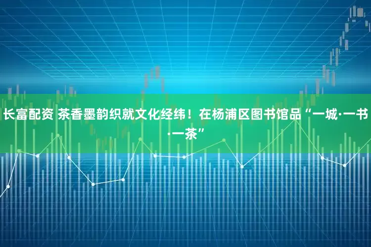 长富配资 茶香墨韵织就文化经纬！在杨浦区图书馆品“一城·一书·一茶”