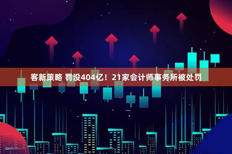 客新策略 罚没404亿！21家会计师事务所被处罚