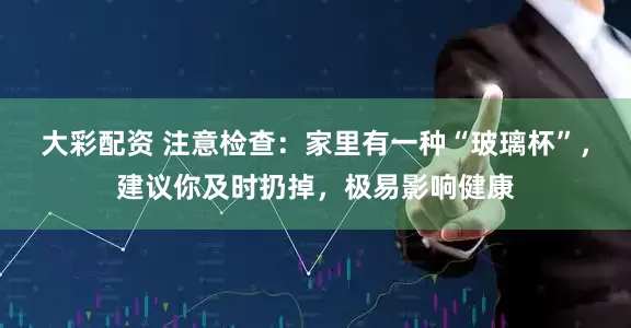 大彩配资 注意检查：家里有一种“玻璃杯”，建议你及时扔掉，极易影响健康